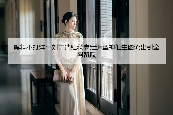黑料不打烊：刘诗诗红毯高定造型神仙生图流出引全网赞叹